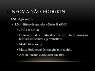 LINFOMA NÃO-HODGKIN
• LNH Agressivos:
• LNH difuso de grandes células B (90%):
• 30% dos LNH;
• Derivados dos linfócitos B em transformação
blástica dos centros germinativos;
• Idade: 64 anos, ♂;
• Massa linfonodal de crescimento rápido;
• Acometimento extranodal em 40%;

 