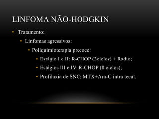 LINFOMA NÃO-HODGKIN
• Tratamento:
• Linfomas agressivos:
• Poliquimioterapia precoce:
• Estágio I e II: R-CHOP (3ciclos) + Radio;
• Estágios III e IV: R-CHOP (8 ciclos);
• Profilaxia de SNC: MTX+Ara-C intra tecal.

 