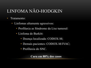 LINFOMA NÃO-HODGKIN
• Tratamento:
• Linfomas altamente agressivos:
• Profilaxia as Síndrome da Lise tumoral:
• Linfoma de Burkitt:
• Doença localizada: CODOX-M;
• Demais pacientes: CODOX-M/IVAC;
• Profilaxia do SNC.

Cura em 80% dos casos

 