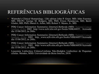 REFERÊNCIAS BIBLIOGRÁFICAS
•

Wintrobe's Clinical Hematology, 12th edition John P. Greer, MD; John Foerster,
MD, FRCPC; George M. Rodgers, MD, PhD; Frixos Paraskevas, MD; Bertil
Glader, MD, PhD; Daniel A. Arber, MD; Robert T. Means, Jr., MD.

•

PDQ Cancer Information Summaries [Internet].Bethesda (MD): National Cancer
Institute (US); 2002. http://www.ncbi.nlm.nih.gov/books/NBK66035/. Acessado
dia 15/06/2012, às 20Hs.

•

PDQ Cancer Information Summaries [Internet].Bethesda (MD): National Cancer
Institute (US); 2002. http://www.ncbi.nlm.nih.gov/books/NBK66057/Acessado
dia 15/06/2012, às 20Hs.

•

PDQ Cancer Information Summaries [Internet].Bethesda (MD): National Cancer
Institute (US); 2002. http://www.ncbi.nlm.nih.gov/books/NBK66038/Acessado
dia 15/06/2012, às 20Hs.

•

Leucemia Linfocítica Crônica/Linfoma Não-Hodgkin Linfocítico de Pequenas
células. Mendes, MSD. Universidade da Beira Interior, 2010.

 