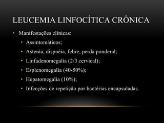 LEUCEMIA LINFOCÍTICA CRÔNICA
• Manifestações clínicas:
• Assintomáticos;
• Astenia, dispnéia, febre, perda ponderal;
• Linfadenomegalia (2/3 cervical);
• Esplenomegalia (40-50%);
• Hepatomegalia (10%);
• Infecções de repetição por bactérias encapsuladas.

 