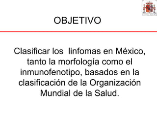 OBJETIVO


Clasificar los linfomas en México,
   tanto la morfología como el
 inmunofenotipo, basados en la
 clasificación de la Organización
        Mundial de la Salud.
 