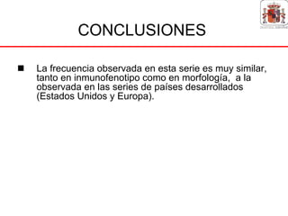 CONCLUSIONES

La frecuencia observada en esta serie es muy similar,
tanto en inmunofenotipo como en morfología, a la
observada en las series de países desarrollados
(Estados Unidos y Europa).
 