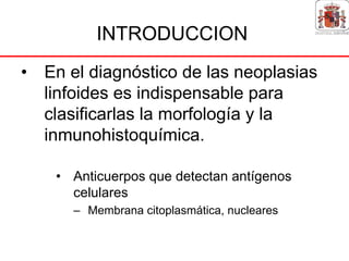 INTRODUCCION
• En el diagnóstico de las neoplasias
  linfoides es indispensable para
  clasificarlas la morfología y la
  inmunohistoquímica.

    • Anticuerpos que detectan antígenos
      celulares
      – Membrana citoplasmática, nucleares
 
