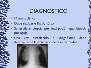 DIAGNOSTICO
• Historia clínica
• Debe realizarle Rx de tórax
• Se prefiere biopsia por extirpación que biopsia
por aguja.
• Una vez establecido el diagnóstico debe
determinarse la extensión de la enfermedad.
 