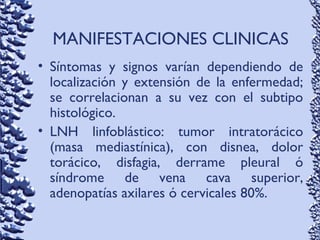 MANIFESTACIONES CLINICAS
• Síntomas y signos varían dependiendo de
localización y extensión de la enfermedad;
se correlacionan a su vez con el subtipo
histológico.
• LNH linfoblástico: tumor intratorácico
(masa mediastínica), con disnea, dolor
torácico, disfagia, derrame pleural ó
síndrome de vena cava superior,
adenopatías axilares ó cervicales 80%.
 