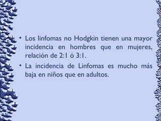 • Los linfomas no Hodgkin tienen una mayor
incidencia en hombres que en mujeres,
relación de 2:1 ó 3:1.
• La incidencia de Linfomas es mucho más
baja en niños que en adultos.
 