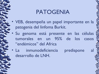 PATOGENIA
• VEB, desempeña un papel importante en la
patogenia del linfoma Burkit.
• Su genoma está presente en las células
tumorales en un 95% de los casos
“endémicos” del Africa
• La inmunodeficiencia predispone al
desarrollo de LNH.
 