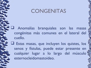 CONGENITAS
 Anomalías branquiales son las masas
congénitas más comunes en el lateral del
cuello.
 Estas masas, que incluyen los quistes, los
senos y fístulas, puede estar presente en
cualquier lugar a lo largo del músculo
esternocleidomastoideo.
 