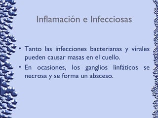 Inflamación e Infecciosas
• Tanto las infecciones bacterianas y virales
pueden causar masas en el cuello.
• En ocasiones, los ganglios linfáticos se
necrosa y se forma un absceso.
 