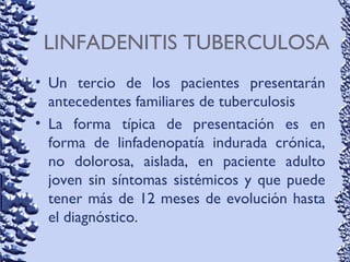 LINFADENITIS TUBERCULOSA
• Un tercio de los pacientes presentarán
antecedentes familiares de tuberculosis
• La forma típica de presentación es en
forma de linfadenopatía indurada crónica,
no dolorosa, aislada, en paciente adulto
joven sin síntomas sistémicos y que puede
tener más de 12 meses de evolución hasta
el diagnóstico.
 