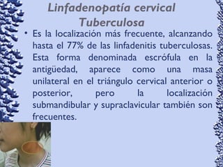 Linfadenopatía cervical
Tuberculosa
• Es la localización más frecuente, alcanzando
hasta el 77% de las linfadenitis tuberculosas.
Esta forma denominada escrófula en la
antigüedad, aparece como una masa
unilateral en el triángulo cervical anterior o
posterior, pero la localización
submandibular y supraclavicular también son
frecuentes.
 