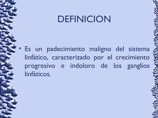 DEFINICION
• Es un padecimiento maligno del sistema
linfático, caracterizado por el crecimiento
progresivo e indoloro de los ganglios
linfáticos.
 