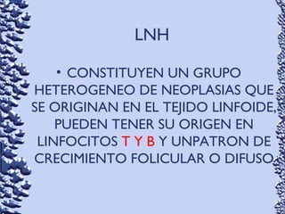 LNH
• CONSTITUYEN UN GRUPO
HETEROGENEO DE NEOPLASIAS QUE
SE ORIGINAN EN EL TEJIDO LINFOIDE,
PUEDEN TENER SU ORIGEN EN
LINFOCITOS T Y B Y UNPATRON DE
CRECIMIENTO FOLICULAR O DIFUSO
 