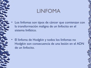 LINFOMA
• Los linfomas son tipos de cáncer que comienzan con
la transformación maligna de un linfocito en el
sistema linfático.
• El linfoma de Hodgkin y todos los linfomas no
Hodgkin son consecuencia de una lesión en el ADN
de un linfocito.
 