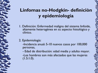 Linfomas no-Hodgkin- definiciòn
y epidemiología
1. Definición: Enfermedad maligna del sistema linfoide,
altamente heterogénea en su aspecto histológico y
clínico.
2. Epidemiología:
-Incidencia anual: 5-10 nuevos casos por 100,000
personas,
- Edad de distribución: edad media y adulto mayor.
-Los hombres son más afectados que las mujeres
(1.5:1.0).
 