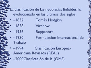 La clasificación de las neoplasias linfoides ha
evolucionado en las últimos dos siglos.
• –1832 Tomás Hodgkin
• –1858 Virchow
• –1956 Rappaport
• –1980 Formulación Internacional de
Trabajo
• –1994 Clasificación Europea-
Americana Revisada (REAL)
• –2000Clasificación de la (OMS)
 