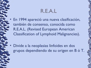 R.E.A.L
• En 1994 apareció una nueva clasificación,
también de consenso, conocida como
R.E.A.L. (Revised European American
Classification of Lymphoid Malignancies).
• Divide a la neoplasias linfoides en dos
grupos dependiendo de su origen en B ó T.
 