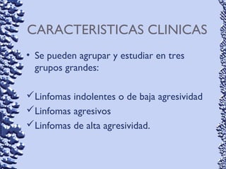 CARACTERISTICAS CLINICAS
• Se pueden agrupar y estudiar en tres
grupos grandes:
Linfomas indolentes o de baja agresividad
Linfomas agresivos
Linfomas de alta agresividad.
 