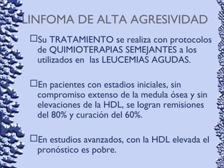 LINFOMA DE ALTA AGRESIVIDAD
Su TRATAMIENTO se realiza con protocolos
de QUIMIOTERAPIAS SEMEJANTES a los
utilizados en las LEUCEMIAS AGUDAS.
En pacientes con estadios iniciales, sin
compromiso extenso de la medula ósea y sin
elevaciones de la HDL, se logran remisiones
del 80% y curación del 60%.
En estudios avanzados, con la HDL elevada el
pronóstico es pobre.
 