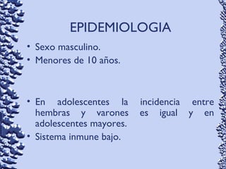 • Sexo masculino.
• Menores de 10 años.
• En adolescentes la incidencia entre
hembras y varones es igual y en
adolescentes mayores.
• Sistema inmune bajo.
EPIDEMIOLOGIA
 