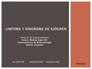 LINFOMA Y SÍNDROME DE SJÖGREN

           Hospital de Especialidades
            Centro Médico Siglo XXI
         Depar tamento de Reumatología
                 Sesión Conjunta




   Dra. Barile JSR   Dra.Ramiréz R4R   Dr.Guerrero R3R
                                                         19-05-2011
 