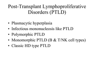 Post-Transplant Lymphoproliferative Disorders (PTLD) Plasmacytic hyperplasia Infectious mononucleosis like PTLD Polymorphic PTLD Monomorphic PTLD (B & T/NK cell types) Classic HD type PTLD 