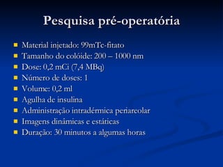Pesquisa pré-operatória Material injetado: 99mTc-fitato Tamanho do colóide: 200 – 1000 nm Dose: 0,2 mCi (7,4 MBq) Número de doses: 1 Volume: 0,2 ml Agulha de insulina Administração intradérmica periareolar Imagens dinâmicas e estáticas Duração: 30 minutos a algumas horas 