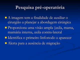 Pesquisa pré-operatória A imagem tem a finalidade de auxiliar o cirurgião a planejar a abordagem cirúrgica Proporciona uma visão ampla (axila, mama, mamária interna, axila contra-lateral Identifica o primeiro linfonodo a aparecer Alerta para a ausência de migração 