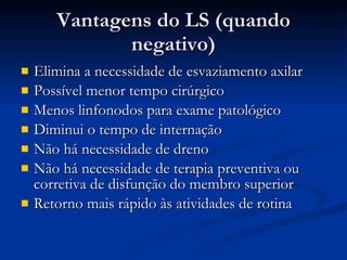 Vantagens do LS (quando negativo) Elimina a necessidade de esvaziamento axilar Possível menor tempo cirúrgico Menos linfonodos para exame patológico Diminui o tempo de internação Não há necessidade de dreno Não há necessidade de terapia preventiva ou corretiva de disfunção do membro superior Retorno mais rápido às atividades de rotina 