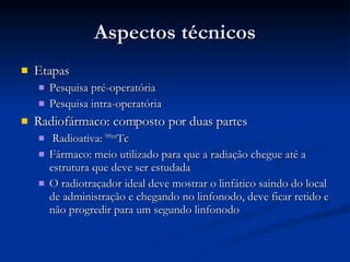 Aspectos técnicos Etapas Pesquisa pré-operatória Pesquisa intra-operatória Radiofármaco: composto por duas partes Radioativa:  99m Tc  Fármaco: meio utilizado para que a radiação chegue até a estrutura que deve ser estudada O radiotraçador ideal deve mostrar o linfático saindo do local de administração e chegando no linfonodo, deve ficar retido e não progredir para um segundo linfonodo 