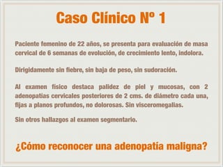 Caso Clínico Nº 1 
Paciente femenino de 22 años, se presenta para evaluación de masa 
cervical de 6 semanas de evolución, de crecimiento lento, indolora. 
Dirigidamente sin fiebre, sin baja de peso, sin sudoración. 
Al examen físico destaca palidez de piel y mucosas, con 2 
adenopatías cervicales posteriores de 2 cms. de diámetro cada una, 
fijas a planos profundos, no dolorosas. Sin visceromegalias. 
Sin otros hallazgos al examen segmentario. 
¿Cómo reconocer una adenopatía maligna? 
 