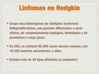 Linfomas no Hodgkin 
• Grupo muy heterogéneo de múltiples trastornos 
linfoproliferativos, con grandes diferencias a nivel 
clínico, de comprotamiento biológico, histológico y de 
pronóstico a largo plazo. 
• En USA, se estiman 66.360 casos nuevos anuales, con 
19.320 muertes secundarias a ellos. 
• Existen más de 40 tipos distintos (y contando!) 
 