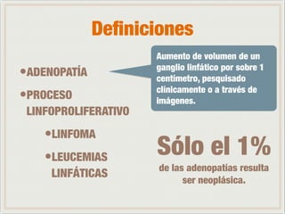 Definiciones 
Aumento de volumen de un 
ganglio linfático por sobre 1 
centímetro, pesquisado 
clínicamente o a través de 
imágenes. 
•ADENOPATÍA 
•PROCESO 
LINFOPROLIFERATIVO 
•LINFOMA 
•LEUCEMIAS 
LINFÁTICAS 
Sólo el 1% 
de las adenopatías resulta 
ser neoplásica. 
 