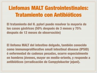 Linfomas MALT Gastrointestinales: 
Tratamiento con Antibióticos 
El tratamiento del H. pylori puede resolver la mayoría de 
los casos gástricos (50% después de 3 meses y 75% 
después de 12 meses de observación) 
! 
! 
El linfoma MALT del intestino delgado, también conocido 
como immunoproliferative small intestinal disease (IPSID) 
ó enfermedad de cadenas pesadas, ocurre especialmente 
en hombres jóvenes, mayor en medio-oriente, y responde a 
antibióticos (erradicación de Campylobacter jejuni). 
 