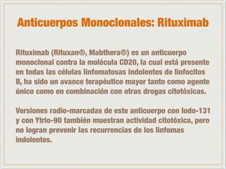 Anticuerpos Monoclonales: Rituximab 
! 
Rituximab (Rituxan®, Mabthera®) es un anticuerpo 
monoclonal contra la molécula CD20, la cual está presente 
en todas las células linfomatosas indolentes de linfocitos 
B, ha sido un avance terapéutico mayor tanto como agente 
único como en combinación con otras drogas citotóxicas. 
! 
Versiones radio-marcadas de este anticuerpo con Iodo-131 
y con Ytrio-90 también muestran actividad citotóxica, pero 
no logran prevenir las recurrencias de los linfomas 
indolentes. 
 