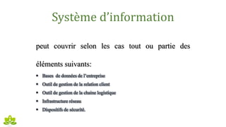 Système d’information
peut couvrir selon les cas tout ou partie des
éléments suivants:
 Bases de données de l’entreprise
 Outil de gestion de la relation client
 Outil de gestion de la chaine logistique
 Infrastructure réseau
 Dispositifs de sécurité.
 