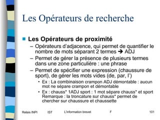 Les Opérateurs de proximité Opérateurs d’adjacence, qui permet de quantifier le nombre de mots séparant 2 termes    ADJ Permet de gérer la présence de plusieurs termes dans une zone particulière : une phrase Permet de spécifier une expression (chaussure de sport), de gérer les mots vides (de, par, l’) Ex :  La combinaison  crampon ADJ démontable : aucun mot ne sépare crampon et démontable Ex : chauss* 1ADJ sport : 1 mot sépare chauss* et sport Remarque : la troncature sur chauss* permet de chercher sur chaussure et chaussette Les Opérateurs de recherche 
