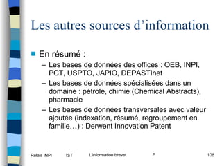 Les autres sources d’information En résumé : Les bases de données des offices : OEB, INPI, PCT, USPTO, JAPIO, DEPASTInet Les bases de données spécialisées dans un domaine : pétrole, chimie (Chemical Abstracts), pharmacie Les bases de données transversales avec valeur ajoutée (indexation, résumé, regroupement en famille…) : Derwent Innovation Patent 