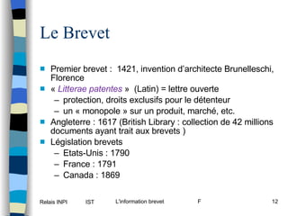 Le Brevet Premier brevet :  1421, invention d’architecte Brunelleschi, Florence «  Litterae patentes  »  (Latin) = lettre ouverte  protection, droits exclusifs pour le détenteur  un « monopole » sur un produit, marché, etc. Angleterre : 1617 (British Library : collection de 42 millions documents ayant trait aux brevets ) Législation brevets Etats-Unis : 1790  France : 1791  Canada : 1869  