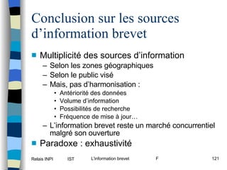 Conclusion sur les sources d’information brevet Multiplicité des sources d’information Selon les zones géographiques Selon le public visé Mais, pas d’harmonisation : Antériorité des données Volume d’information Possibilités de recherche Fréquence de mise à jour… L’information brevet reste un marché concurrentiel malgré son ouverture Paradoxe : exhaustivité 