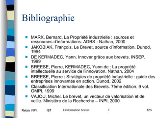 MARX, Bernard. La Propriété industrielle : sources et ressources d’informations. ADBS - Nathan, 2000 JAKOBIAK, François. Le Brevet, source d’information. Dunod, 1994 DE KERMADEC, Yann. Innover grâce aux brevets. INSEP, 1999 BREESE, Pierre, KERMADEC, Yann de : La propriété intellectuelle au service de l’innovation. Nathan, 2004 BREESE, Pierre : Stratégies de propriété industrielle : guide des entreprises innovantes en action. Dunod, 2002 Classification Internationale des Brevets. 7ème édition. 9 vol. OMPI, 1999 VAJOU, Michel. Le brevet, un vecteur de valorisation et de veille. Ministère de la Recherche – INPI, 2000 Bibliographie 