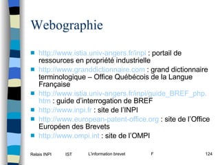 http:// www . istia . univ -angers. fr / inpi  : portail de ressources en propriété industrielle http:// www . granddictionnaire .com  : grand dictionnaire terminologique – Office Québécois de la Langue Française http:// www . istia . univ -angers. fr / inpi /guide_BREF_ php . htm  : guide d’interrogation de BREF http:// www . inpi . fr  : site de l’INPI http:// www . european -patent-office. org  : site de l’Office Européen des Brevets http:// www . ompi . int  : site de l’OMPI Webographie 