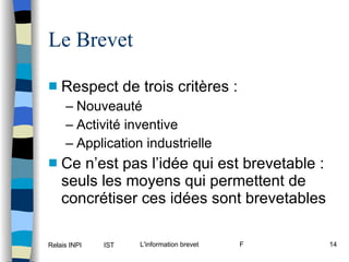 Le Brevet Respect de trois critères : Nouveauté Activité inventive Application industrielle Ce n’est pas l’idée qui est brevetable : seuls les moyens qui permettent de concrétiser ces idées sont brevetables 