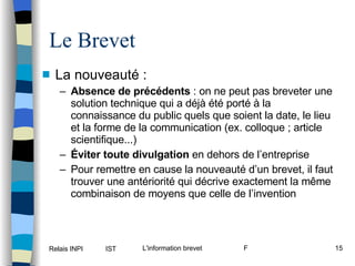Le Brevet La nouveauté :  Absence de précédents  : on ne peut pas breveter une solution technique qui a déjà été porté à la connaissance du public quels que soient la date, le lieu et la forme de la communication (ex. colloque ; article scientifique...) Éviter toute divulgation  en dehors de l’entreprise Pour remettre en cause la nouveauté d’un brevet, il faut trouver une antériorité qui décrive exactement la même combinaison de moyens que celle de l’invention 
