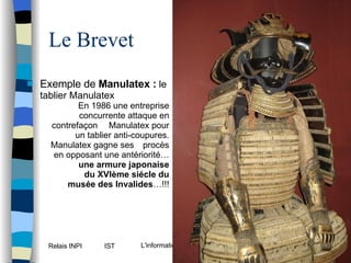 Le Brevet Exemple de  Manulatex :   le tablier Manulatex En 1986 une entreprise concurrente attaque en contrefaçon  Manulatex pour un tablier anti-coupures. Manulatex gagne ses  procès en opposant une antériorité… une armure japonaise du XVIème siécle du musée des Invalides …!!! 
