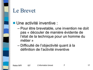 Le Brevet Une activité inventive : Pour être brevetable, une invention ne doit pas « découler de manière évidente de l’état de la technique pour un homme du métier » Difficulté de l’objectivité quant à la définition de l’activité inventive 