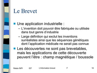 Le Brevet Une application industrielle : L’invention doit pouvoir être fabriquée ou utilisée dans tout genre d’industrie Large définition qui exclut les inventions surréalistes ainsi que les séquences génétiques dont l’application médicale ne serait pas connue Les découvertes ne sont pas brevetables, mais les applications de cette découverte peuvent l’être : champ magnétique / boussole 