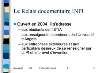 Le Relais documentaire INPI Ouvert en 2004, il s’adresse aux étudiants de l’ISTIA aux enseignants-chercheurs de l’Université d’Angers aux entreprises extérieures et aux particuliers désireux de se renseigner sur la PI et le brevet d’invention 