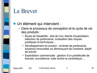 Le Brevet Un élément qui intervient :  Dans le processus de conception et le cycle de vie des produits : Étude de faisabilité : état de l’art, liberté d’exploitation, sélection de partenaires, évaluation des risques juridiques et techniques… Développement du produit : contrats de partenariat, solutions innovantes se démarquant de l’existant, dépôt de brevet Exploitation commerciale : gestion d’un portefeuille de brevets, surveillance, lutte contre la contrefaçon… 